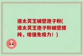 道太灵芝破壁孢子粉(道太灵芝孢子粉破壁提纯，增强免疫力！)