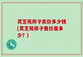 灵芝苑房子卖价多少钱(灵芝苑房子售价是多少？)