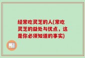 经常吃灵芝的人(常吃灵芝的益处与优点，这是你必须知道的事实)