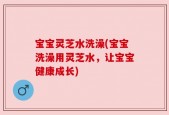宝宝灵芝水洗澡(宝宝洗澡用灵芝水，让宝宝健康成长)