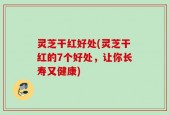 灵芝干红好处(灵芝干红的7个好处，让你长寿又健康)