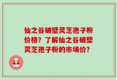 仙之谷破壁灵芝孢子粉价格？了解仙之谷破壁灵芝孢子粉的市场价？