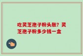 吃灵芝孢子粉头胀？灵芝孢子粉多少钱一盒