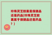 珍珠灵芝胶囊是保健品还是药品(珍珠灵芝胶囊属于保健品还是药品？)