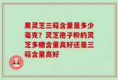黑灵芝三萜含量是多少毫克？灵芝孢子粉的灵芝多糖含量高好还是三萜含量高好