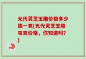 元代灵芝玉雕价格多少钱一克(元代灵芝玉雕每克价格，你知道吗？)