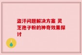 盗汗问题解决方案 灵芝孢子粉的神奇效果探讨