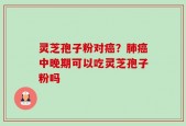 灵芝孢子粉对癌？肺癌中晚期可以吃灵芝孢子粉吗