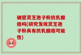破壁灵芝孢子粉抗乳腺癌吗(研究发现灵芝孢子粉具有抗乳腺癌可能性)