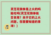 灵芝花旗参是上火的吗能吃吗(灵芝花旗参能否食用？关于它的上火问题，你需要知道的事项！)