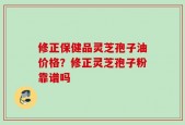 修正保健品灵芝孢子油价格？修正灵芝孢子粉靠谱吗