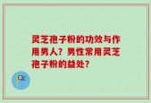 灵芝孢子粉的功效与作用男人？男性常用灵芝孢子粉的益处？