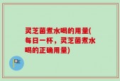 灵芝菌煮水喝的用量(每日一杯，灵芝菌煮水喝的正确用量)