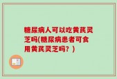 糖尿病人可以吃黄芪灵芝吗(糖尿病患者可食用黄芪灵芝吗？)