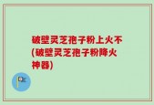 破壁灵芝孢子粉上火不(破壁灵芝孢子粉降火神器)