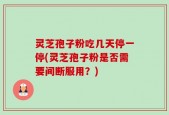灵芝孢子粉吃几天停一停(灵芝孢子粉是否需要间断服用？)