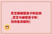 灵芝跟破壁孢子粉区别_灵芝与破壁孢子粉：功效差异解析)