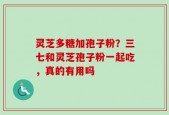 灵芝多糖加孢子粉？三七和灵芝孢子粉一起吃，真的有用吗