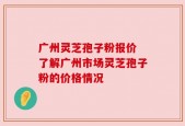 广州灵芝孢子粉报价 了解广州市场灵芝孢子粉的价格情况