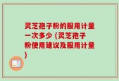 灵芝孢子粉的服用计量一次多少 (灵芝孢子粉使用建议及服用计量)