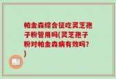 帕金森综合征吃灵芝孢子粉管用吗(灵芝孢子粉对帕金森病有效吗？)