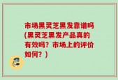 市场黑灵芝黑发靠谱吗(黑灵芝黑发产品真的有效吗？市场上的评价如何？)