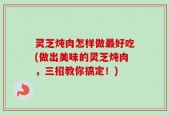 灵芝炖肉怎样做最好吃(做出美味的灵芝炖肉，三招教你搞定！)