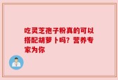 吃灵芝孢子粉真的可以搭配胡萝卜吗？营养专家为你