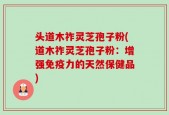 头道木祚灵芝孢子粉(道木祚灵芝孢子粉：增强免疫力的天然保健品)
