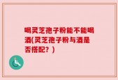 喝灵芝孢子粉能不能喝酒(灵芝孢子粉与酒是否搭配？)
