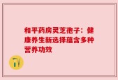 和平药房灵芝孢子：健康养生新选择蕴含多种营养功效