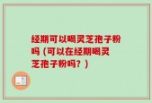 经期可以喝灵芝孢子粉吗 (可以在经期喝灵芝孢子粉吗？)