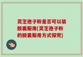 灵芝孢子粉是否可以装胶囊服用(灵芝孢子粉的胶囊服用方式探究)