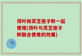 荷叶和灵芝孢子粉一起使用(荷叶与灵芝孢子粉联合使用的效果)
