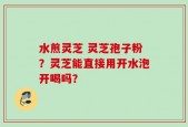 水煎灵芝 灵芝孢子粉？灵芝能直接用开水泡开喝吗？