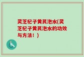 灵芝杞子黄芪泡水(灵芝杞子黄芪泡水的功效与方法！)
