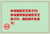 承诚破壁灵芝孢子玲(承诚重磅推出破壁灵芝孢子玲，强劲提升免疫力)