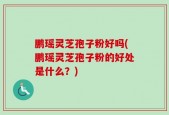 鹏瑶灵芝孢子粉好吗(鹏瑶灵芝孢子粉的好处是什么？)