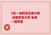 2克一包的灵芝孢子粉 价格究竟几何 快来一探究竟