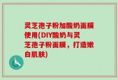 灵芝孢子粉加酸奶面膜使用(DIY酸奶与灵芝孢子粉面膜，打造嫩白肌肤)