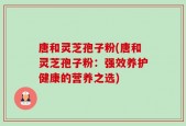 唐和灵芝孢子粉(唐和灵芝孢子粉：强效养护健康的营养之选)
