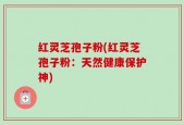 红灵芝孢子粉(红灵芝孢子粉：天然健康保护神)