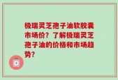 极瑞灵芝孢子油软胶囊市场价？了解极瑞灵芝孢子油的价格和市场趋势？