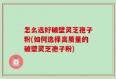 怎么选好破壁灵芝孢子粉(如何选择高质量的破壁灵芝孢子粉)