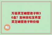 万菇灵芝破壁孢子粉30盒？吉林抚松玉秀堂灵芝破壁孢子粉价格