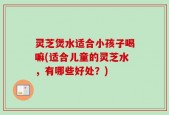 灵芝煲水适合小孩子喝嘛(适合儿童的灵芝水，有哪些好处？)