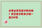 长寿谷灵芝孢子粉价格？灵芝孢子粉多少钱一盒200克