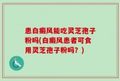患白癜风能吃灵芝孢子粉吗(白癜风患者可食用灵芝孢子粉吗？)