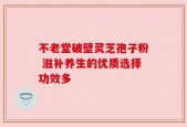 不老堂破壁灵芝孢子粉 滋补养生的优质选择功效多