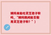 姨妈来能吃灵芝孢子粉吗_“姨妈期间能否服用灵芝孢子粉？”)
